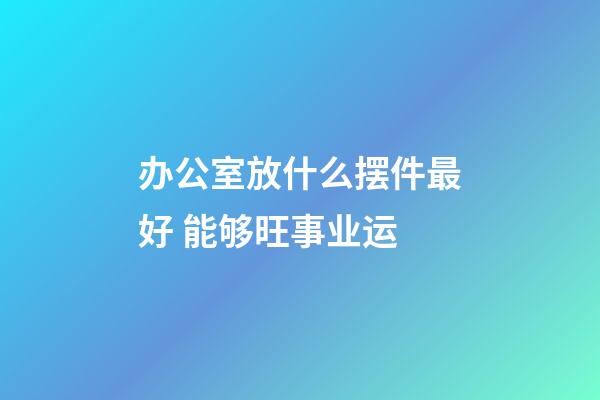 办公室放什么摆件最好 能够旺事业运